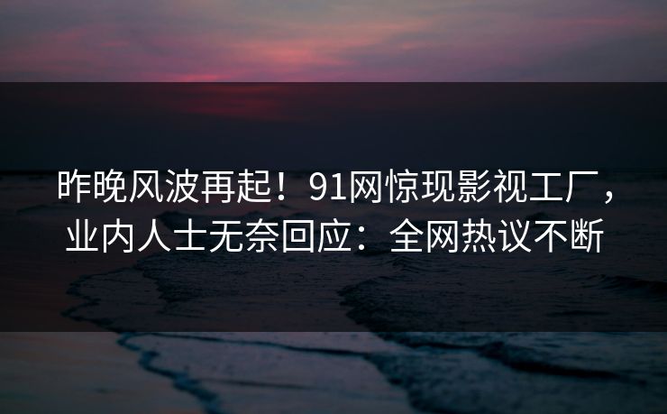 昨晚风波再起！91网惊现影视工厂，业内人士无奈回应：全网热议不断