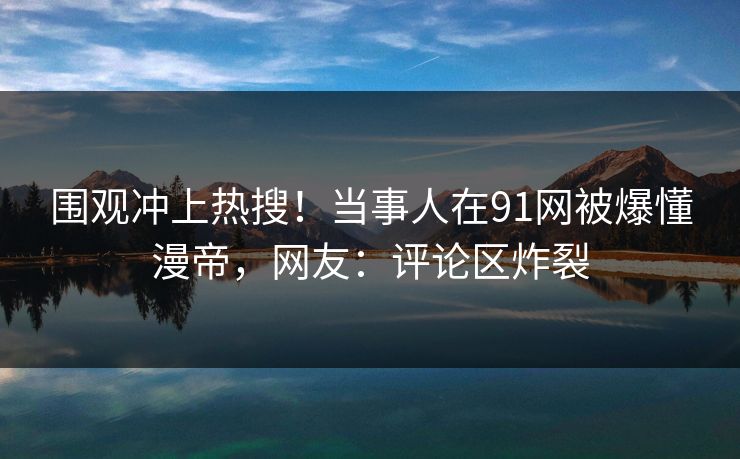 围观冲上热搜！当事人在91网被爆懂漫帝，网友：评论区炸裂