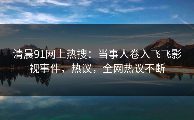 清晨91网上热搜：当事人卷入飞飞影视事件，热议，全网热议不断