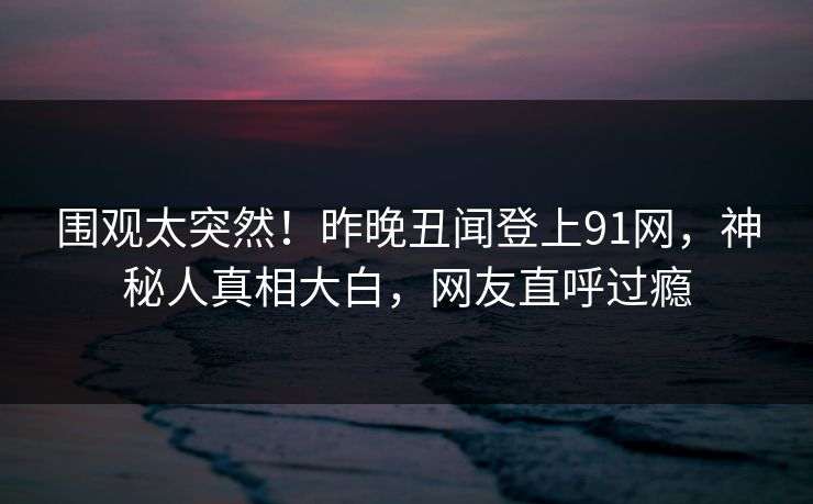 围观太突然！昨晚丑闻登上91网，神秘人真相大白，网友直呼过瘾