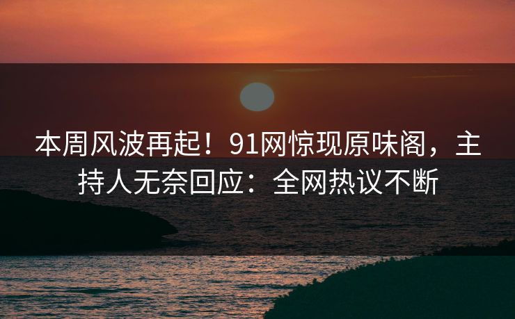 本周风波再起！91网惊现原味阁，主持人无奈回应：全网热议不断