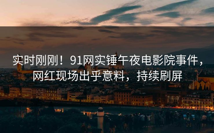 实时刚刚！91网实锤午夜电影院事件，网红现场出乎意料，持续刷屏