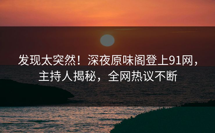 发现太突然！深夜原味阁登上91网，主持人揭秘，全网热议不断