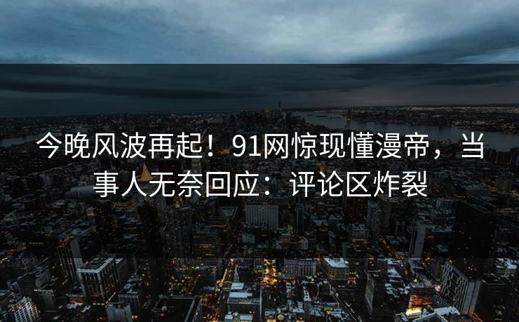 今晚风波再起！91网惊现懂漫帝，当事人无奈回应：评论区炸裂