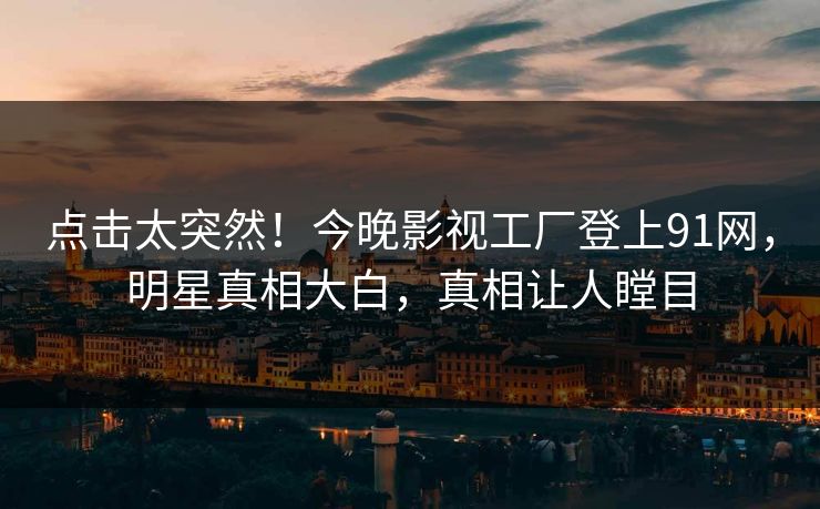 点击太突然！今晚影视工厂登上91网，明星真相大白，真相让人瞠目
