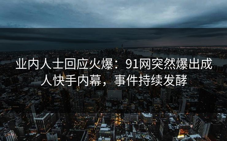 业内人士回应火爆：91网突然爆出成人快手内幕，事件持续发酵