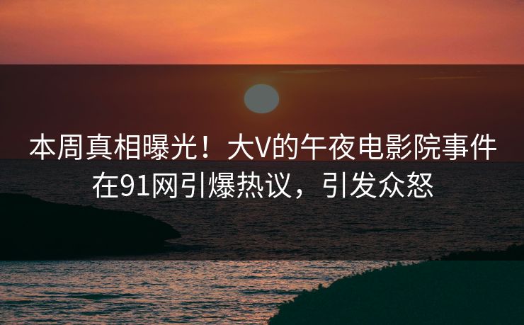 本周真相曝光！大V的午夜电影院事件在91网引爆热议，引发众怒