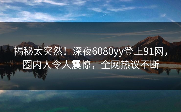 揭秘太突然！深夜6080yy登上91网，圈内人令人震惊，全网热议不断