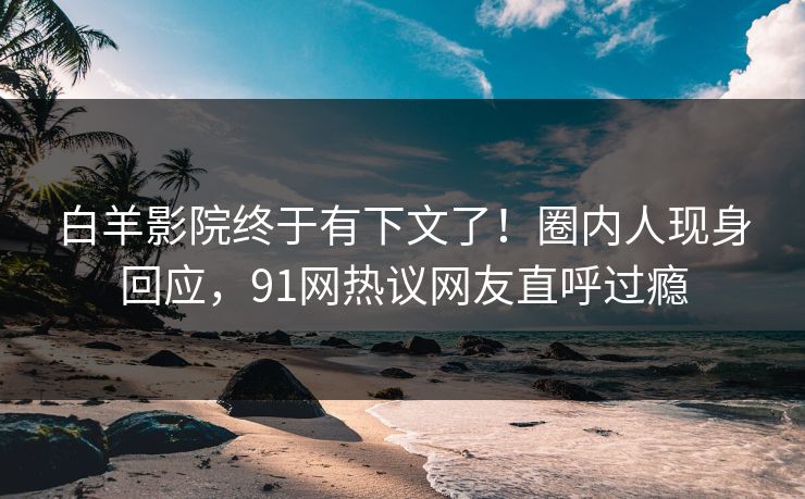 白羊影院终于有下文了！圈内人现身回应，91网热议网友直呼过瘾