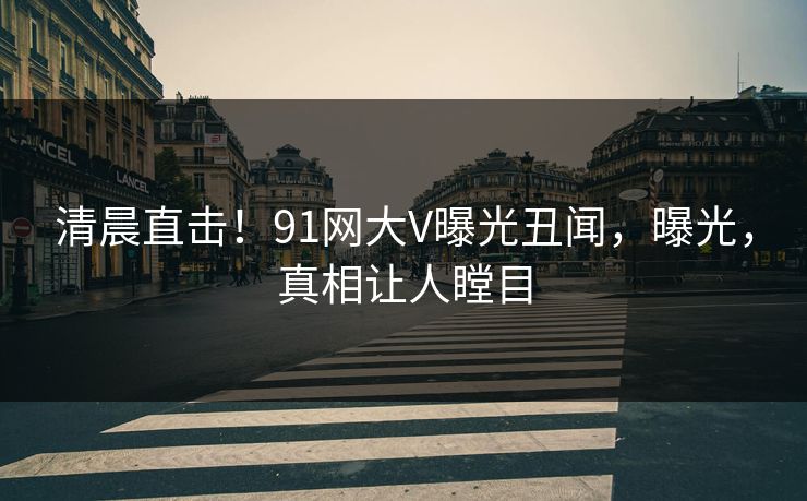 清晨直击！91网大V曝光丑闻，曝光，真相让人瞠目