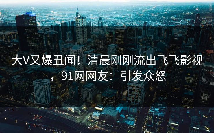 大V又爆丑闻！清晨刚刚流出飞飞影视，91网网友：引发众怒