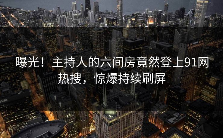 曝光！主持人的六间房竟然登上91网热搜，惊爆持续刷屏