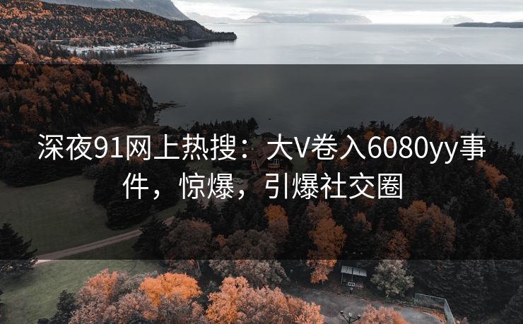 深夜91网上热搜：大V卷入6080yy事件，惊爆，引爆社交圈