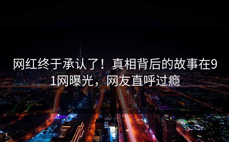 网红终于承认了!真相背后的故事在91网曝光,网友直呼过瘾