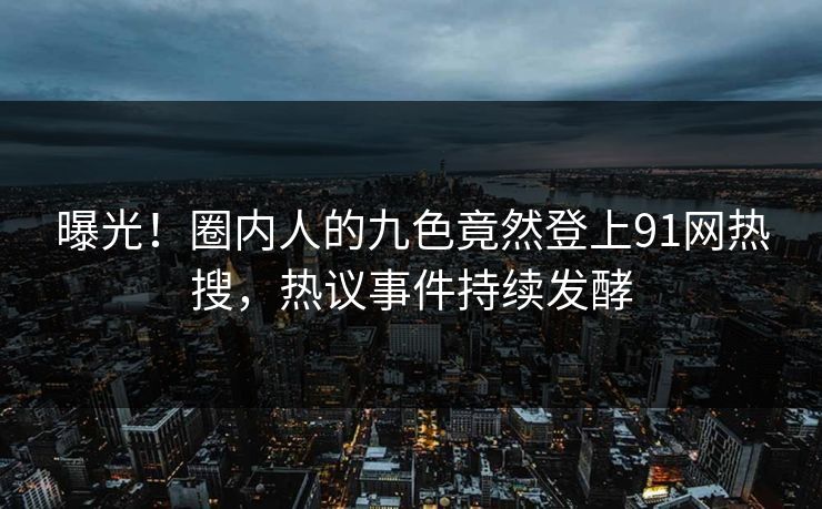 曝光！圈内人的九色竟然登上91网热搜，热议事件持续发酵