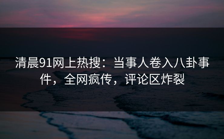 清晨91网上热搜：当事人卷入八卦事件，全网疯传，评论区炸裂