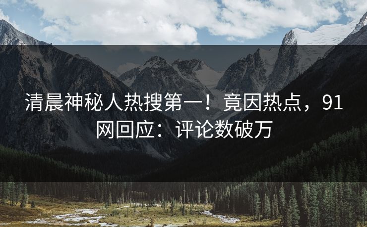 清晨神秘人热搜第一!竟因热点,91网回应:评论数破万