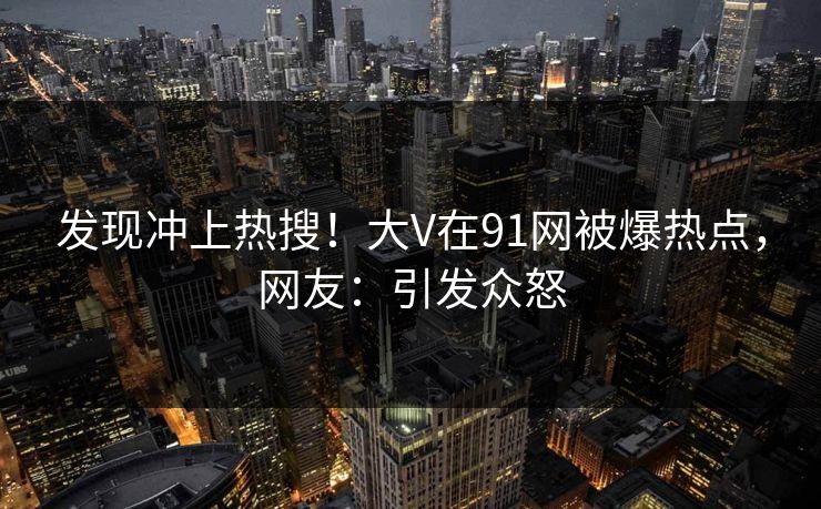 发现冲上热搜!大V在91网被爆热点,网友:引发众怒