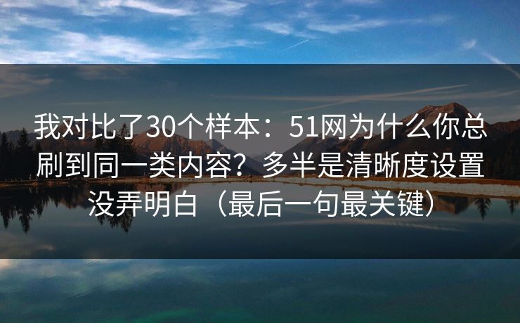 我对比了30个样本：51网为什么你总刷到同一类内容？多半是清晰度设置没弄明白（最后一句最关键）
