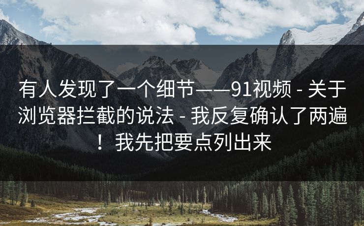 有人发现了一个细节——91视频 - 关于浏览器拦截的说法 - 我反复确认了两遍！我先把要点列出来
