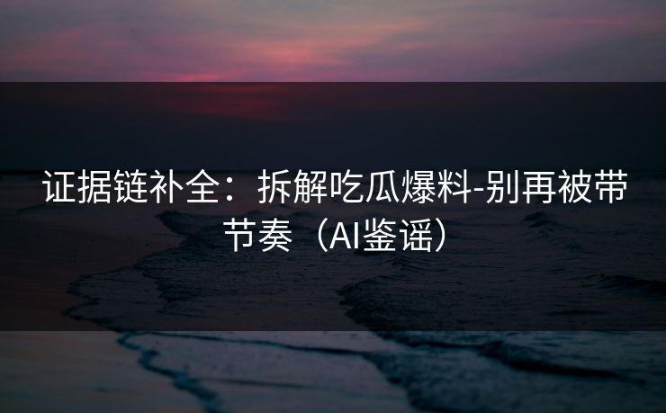 证据链补全：拆解吃瓜爆料-别再被带节奏（AI鉴谣）