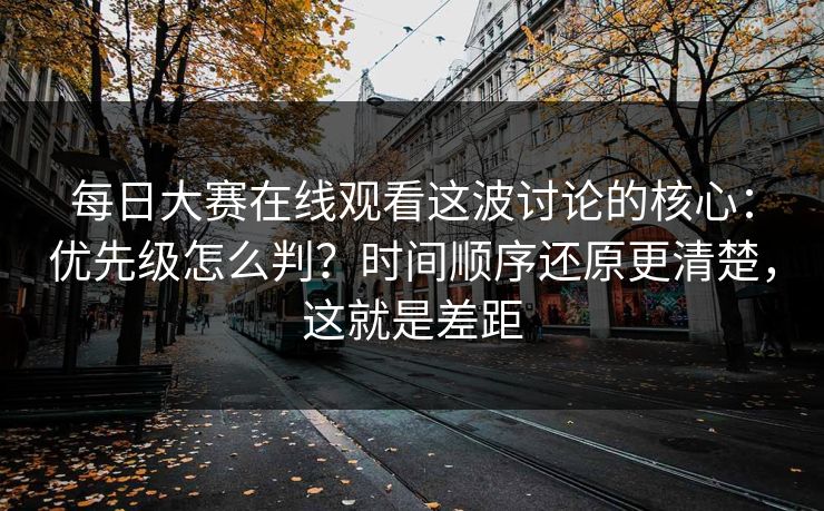 每日大赛在线观看这波讨论的核心：优先级怎么判？时间顺序还原更清楚，这就是差距
