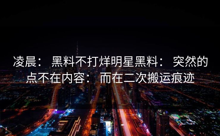 凌晨： 黑料不打烊明星黑料： 突然的点不在内容： 而在二次搬运痕迹