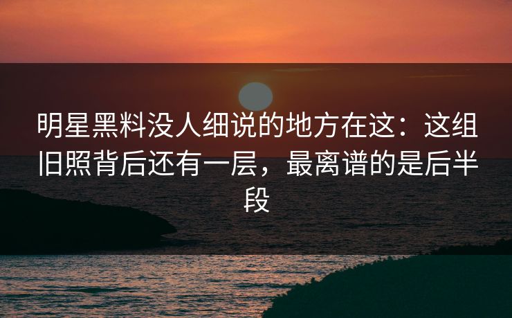 明星黑料没人细说的地方在这：这组旧照背后还有一层，最离谱的是后半段