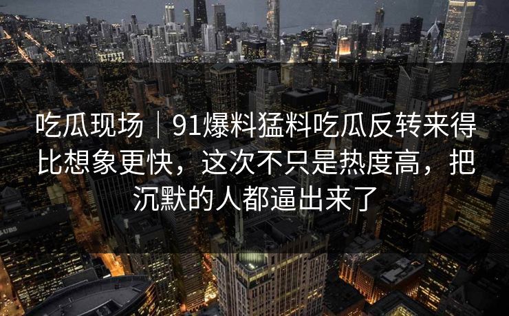 吃瓜现场｜91爆料猛料吃瓜反转来得比想象更快，这次不只是热度高，把沉默的人都逼出来了