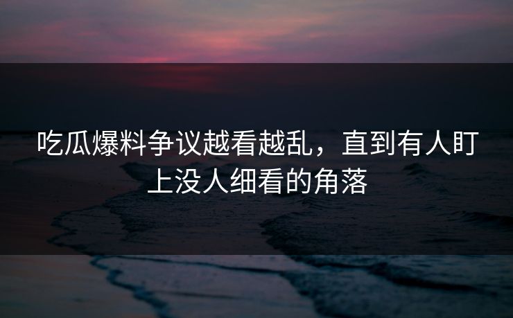 吃瓜爆料争议越看越乱，直到有人盯上没人细看的角落
