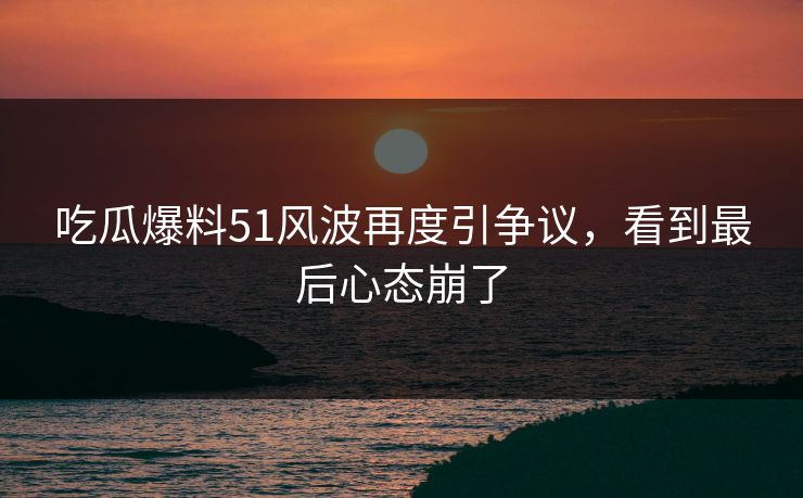 吃瓜爆料51风波再度引争议，看到最后心态崩了