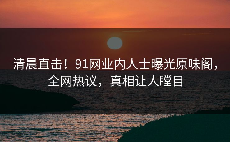 清晨直击！91网业内人士曝光原味阁，全网热议，真相让人瞠目