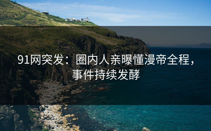 91网突发：圈内人亲曝懂漫帝全程，事件持续发酵
