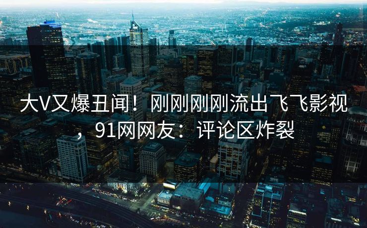 大V又爆丑闻！刚刚刚刚流出飞飞影视，91网网友：评论区炸裂