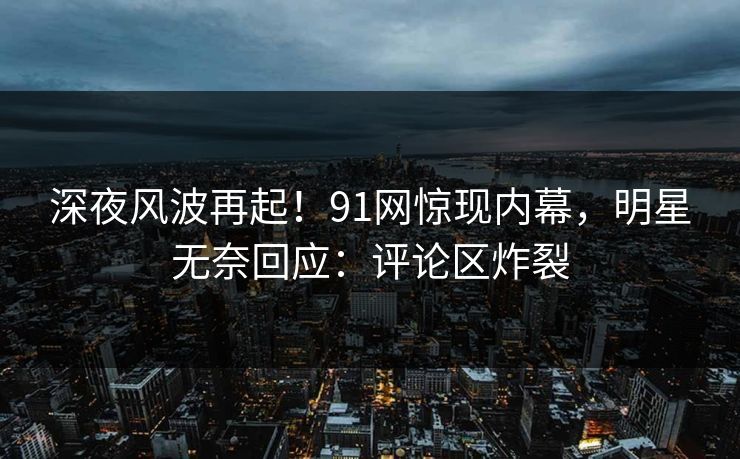 深夜风波再起！91网惊现内幕，明星无奈回应：评论区炸裂