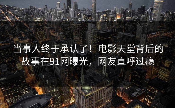 当事人终于承认了！电影天堂背后的故事在91网曝光，网友直呼过瘾