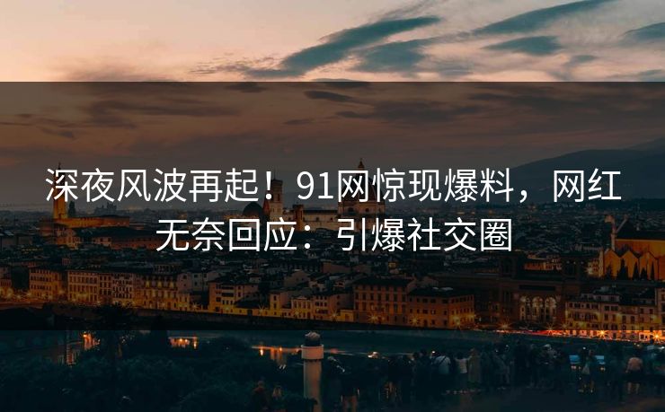深夜风波再起！91网惊现爆料，网红无奈回应：引爆社交圈