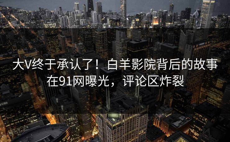 大V终于承认了！白羊影院背后的故事在91网曝光，评论区炸裂