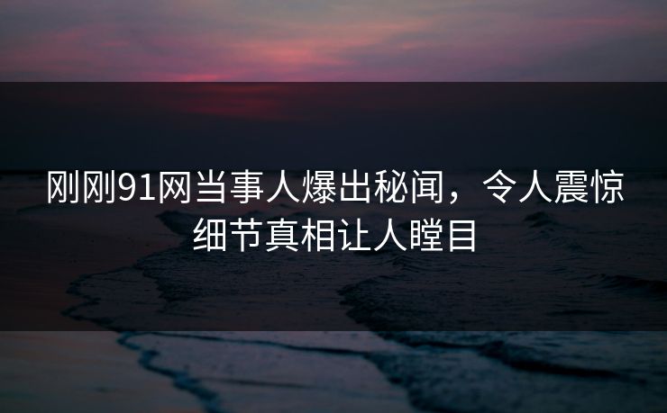 刚刚91网当事人爆出秘闻，令人震惊细节真相让人瞠目
