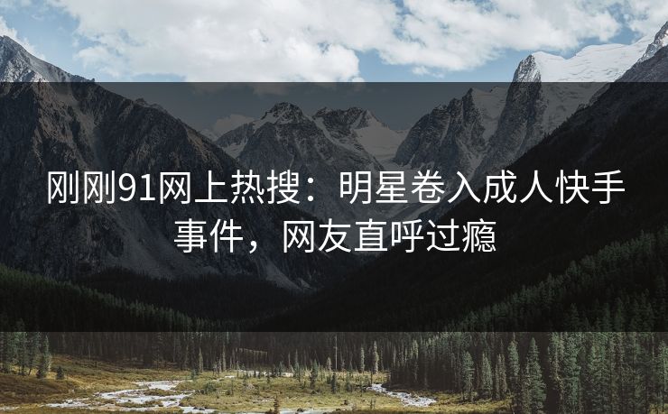 刚刚91网上热搜：明星卷入成人快手事件，网友直呼过瘾