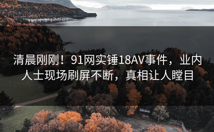 清晨刚刚！91网实锤18AV事件，业内人士现场刷屏不断，真相让人瞠目