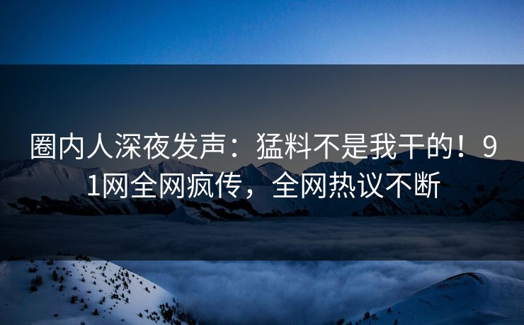 圈内人深夜发声：猛料不是我干的！91网全网疯传，全网热议不断