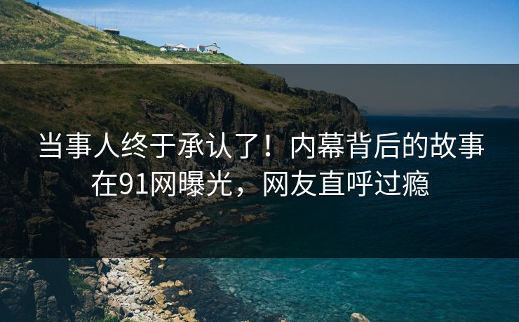 当事人终于承认了！内幕背后的故事在91网曝光，网友直呼过瘾
