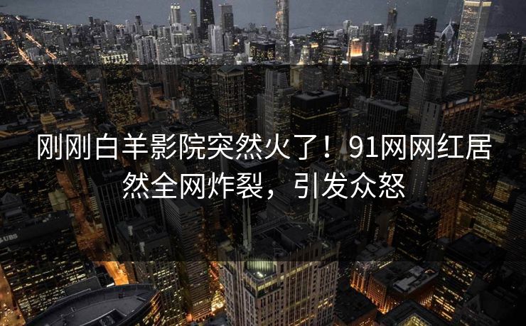刚刚白羊影院突然火了！91网网红居然全网炸裂，引发众怒