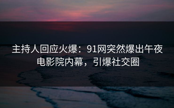 主持人回应火爆：91网突然爆出午夜电影院内幕，引爆社交圈