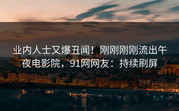 业内人士又爆丑闻！刚刚刚刚流出午夜电影院，91网网友：持续刷屏
