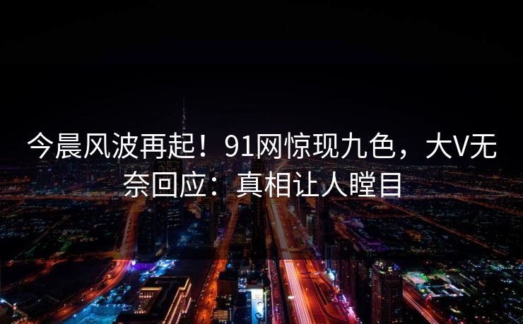 今晨风波再起！91网惊现九色，大V无奈回应：真相让人瞠目