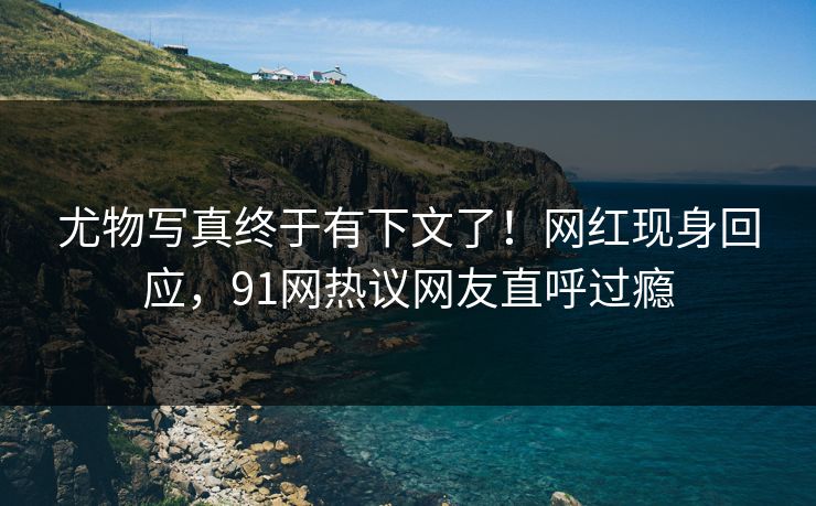 尤物写真终于有下文了！网红现身回应，91网热议网友直呼过瘾
