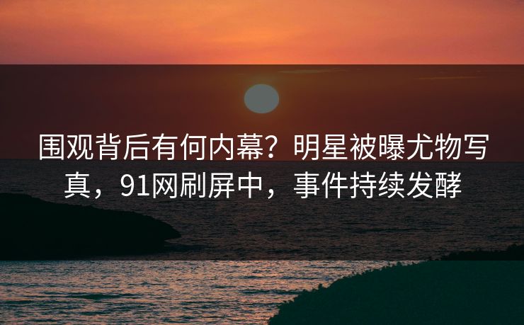 围观背后有何内幕？明星被曝尤物写真，91网刷屏中，事件持续发酵