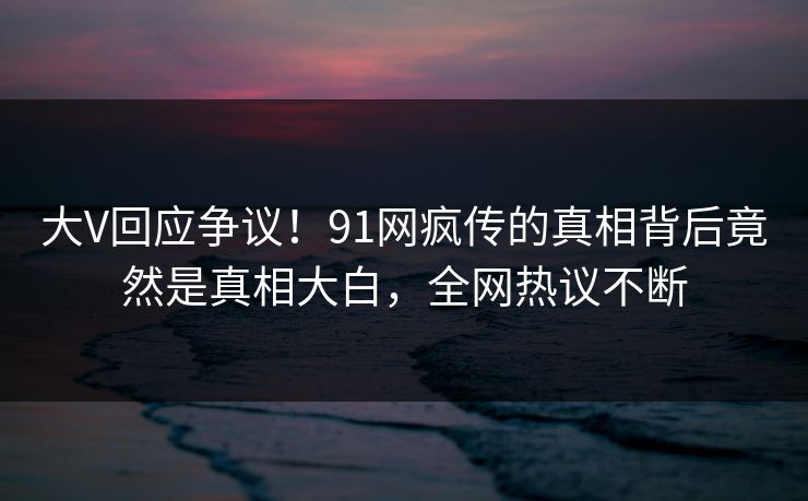 大V回应争议！91网疯传的真相背后竟然是真相大白，全网热议不断